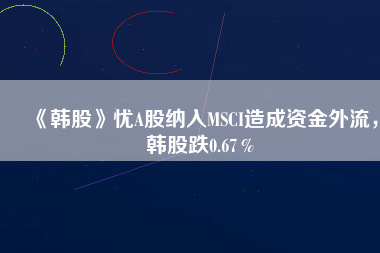 《韓股》憂A股納入MSCI造成資金外流，韓股跌0.67％