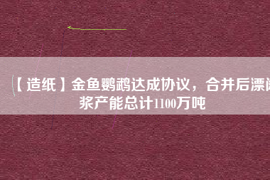 【造紙】金魚(yú)鸚鵡達(dá)成協(xié)議，合并后漂闊漿產(chǎn)能總計(jì)1100萬(wàn)噸