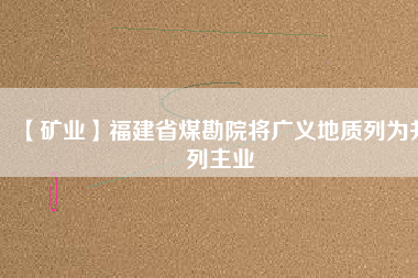 【礦業(yè)】福建省煤勘院將廣義地質(zhì)列為并列主業(yè)