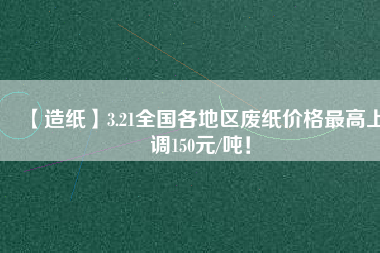 【造紙】3.21全國各地區(qū)廢紙價格最高上調(diào)150元/噸！