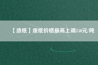 【造紙】廢紙價(jià)格最高上調(diào)150元/噸