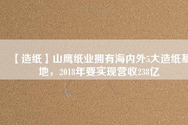 【造紙】山鷹紙業(yè)擁有海內(nèi)外5大造紙基地，2018年要實(shí)現(xiàn)營(yíng)收238億