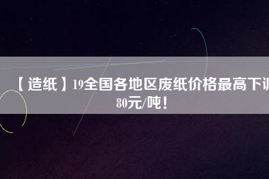 【造紙】19全國(guó)各地區(qū)廢紙價(jià)格最高下調(diào)80元/噸！