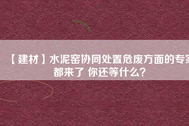 【建材】水泥窯協(xié)同處置危廢方面的專家都來了 你還等什么？