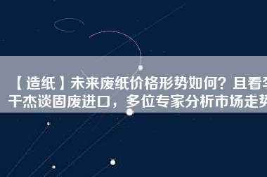 【造紙】未來廢紙價(jià)格形勢(shì)如何？且看李干杰談固廢進(jìn)口，多位專家分析市場(chǎng)走勢(shì)