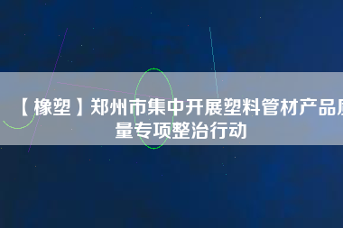 【橡塑】鄭州市集中開展塑料管材產(chǎn)品質(zhì)量專項(xiàng)整治行動(dòng) 