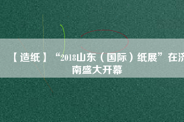 【造紙】“2018山東（國(guó)際）紙展”在濟(jì)南盛大開幕