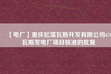 【電廠】重慶松藻瓦斯開發(fā)有限公司670瓦斯發(fā)電廠項(xiàng)目核準(zhǔn)的批復(fù)