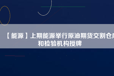 【能源】上期能源舉行原油期貨交割倉庫和檢驗(yàn)機(jī)構(gòu)授牌