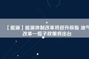 【能源】能源體制改革將迎升級版 油氣改革一攬子政策將出臺