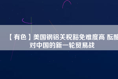 【有色】美國鋼鋁關(guān)稅豁免難度高 醞釀對(duì)中國的新一輪貿(mào)易戰(zhàn)