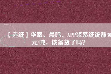 【造紙】華泰、晨鳴、APP漿系紙統(tǒng)漲300元/噸，該備貨了嗎？