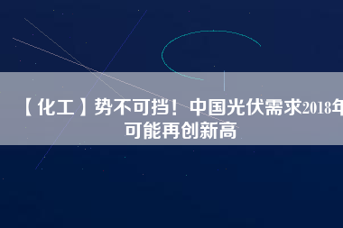 【化工】勢不可擋！中國光伏需求2018年可能再創(chuàng)新高