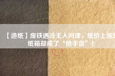 【造紙】廢鐵遇冷無(wú)人問(wèn)津，紙價(jià)上漲廢紙箱卻成了“搶手貨”！