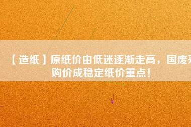 【造紙】原紙價(jià)由低迷逐漸走高，國(guó)廢采購(gòu)價(jià)成穩(wěn)定紙價(jià)重點(diǎn)！