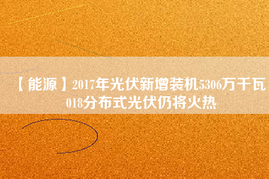 【能源】2017年光伏新增裝機5306萬千瓦 2018分布式光伏仍將火熱