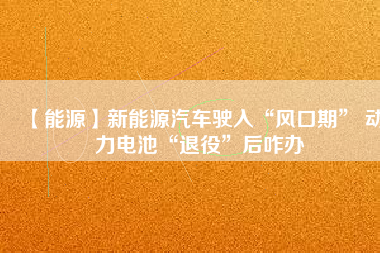 【能源】新能源汽車駛?cè)搿帮L口期” 動力電池“退役”后咋辦