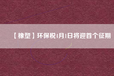 【橡塑】環(huán)保稅4月1日將迎首個征期