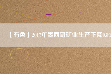 【有色】2017年墨西哥礦業(yè)生產(chǎn)下降0.8%