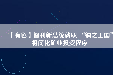 【有色】智利新總統(tǒng)就職 “銅之王國”將簡化礦業(yè)投資程序