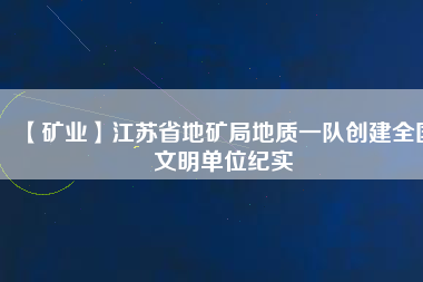 【礦業(yè)】江蘇省地礦局地質(zhì)一隊創(chuàng)建全國文明單位紀實