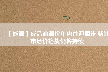 【能源】成品油調價年內首迎擱淺 柴油市場價格戰(zhàn)仍將持續(xù)