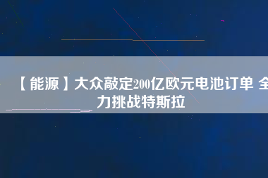 【能源】大眾敲定200億歐元電池訂單 全力挑戰(zhàn)特斯拉