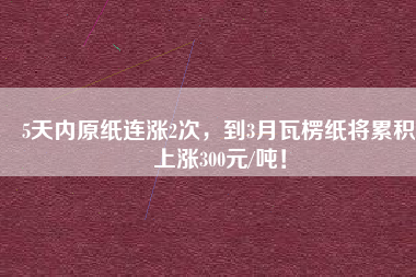 5天內(nèi)原紙連漲2次，到3月瓦楞紙將累積上漲300元/噸！