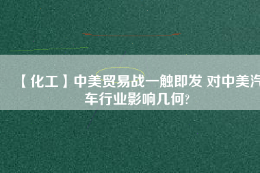 【化工】中美貿(mào)易戰(zhàn)一觸即發(fā) 對(duì)中美汽車行業(yè)影響幾何?