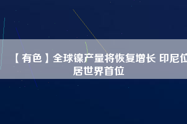 【有色】全球鎳產(chǎn)量將恢復增長 印尼位居世界首位