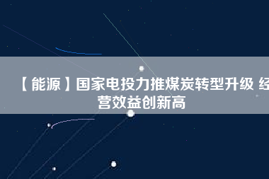 【能源】國家電投力推煤炭轉型升級 經(jīng)營效益創(chuàng)新高