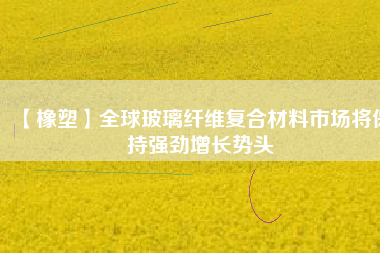 【橡塑】全球玻璃纖維復合材料市場將保持強勁增長勢頭