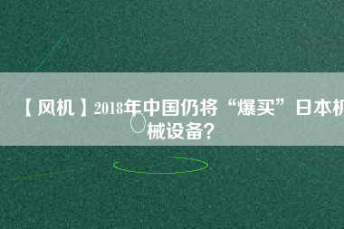 【風(fēng)機(jī)】2018年中國仍將“爆買”日本機(jī)械設(shè)備？