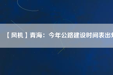 【風(fēng)機(jī)】青海：今年公路建設(shè)時間表出爐