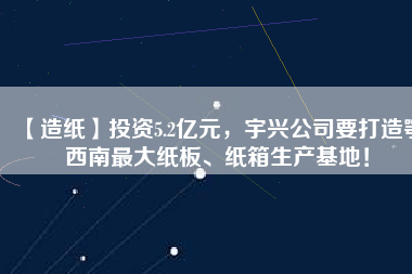 【造紙】投資5.2億元，宇興公司要打造鄂西南最大紙板、紙箱生產(chǎn)基地！