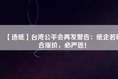 【造紙】臺灣公平會再發(fā)警告：紙企若聯(lián)合漲價，必嚴(yán)懲！