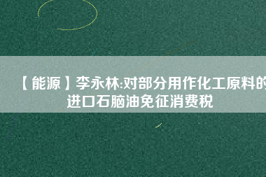 【能源】李永林:對部分用作化工原料的進(jìn)口石腦油免征消費(fèi)稅