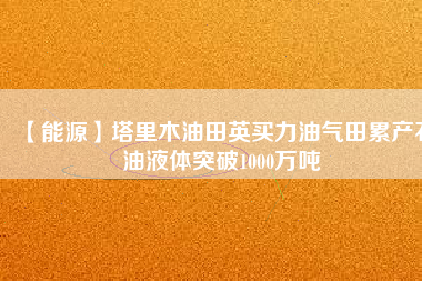 【能源】塔里木油田英買力油氣田累產(chǎn)石油液體突破1000萬噸