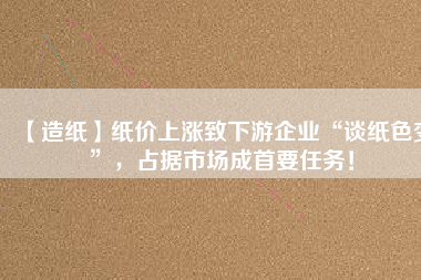 【造紙】紙價上漲致下游企業(yè)“談紙色變”，占據(jù)市場成首要任務(wù)！