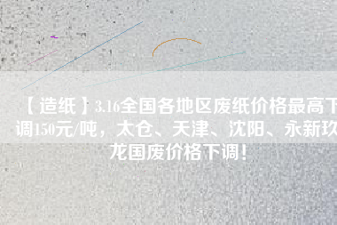 【造紙】3.16全國各地區(qū)廢紙價格最高下調(diào)150元/噸，太倉、天津、沈陽、永新玖龍國廢價格下調(diào)！