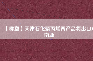 【橡塑】天津石化聚丙烯兩產(chǎn)品將出口東南亞