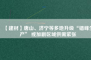 【建材】唐山、濟寧等多地升級“錯峰生產(chǎn)” 或加劇區(qū)域供需緊張