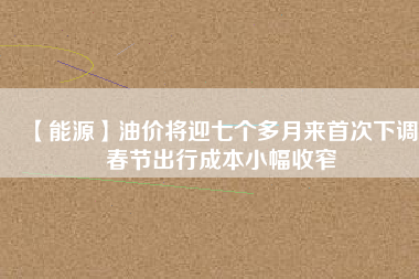 【能源】油價將迎七個多月來首次下調 春節(jié)出行成本小幅收窄