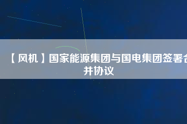 【風機】國家能源集團與國電集團簽署合并協(xié)議