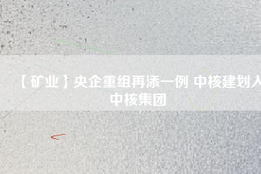 【礦業(yè)】央企重組再添一例 中核建劃入中核集團(tuán)