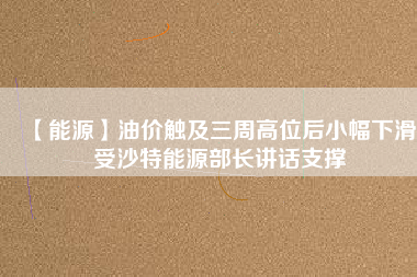 【能源】油價觸及三周高位后小幅下滑 受沙特能源部長講話支撐