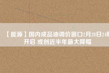 【能源】國內(nèi)成品油調(diào)價窗口2月28日24時開啟 或創(chuàng)近半年最大降幅