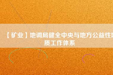 【礦業(yè)】地調(diào)局健全中央與地方公益性地質(zhì)工作體系