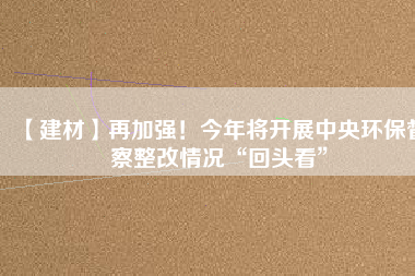 【建材】再加強！今年將開展中央環(huán)保督察整改情況“回頭看”