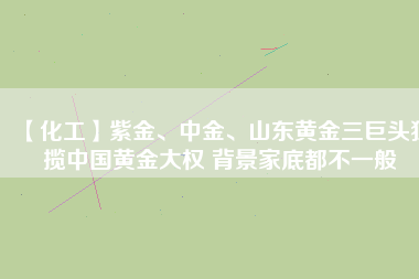 【化工】紫金、中金、山東黃金三巨頭獨攬中國黃金大權(quán) 背景家底都不一般